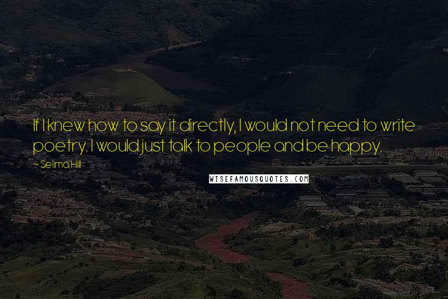 Selima Hill Quotes: If I knew how to say it directly, I would not need to write poetry. I would just talk to people and be happy.