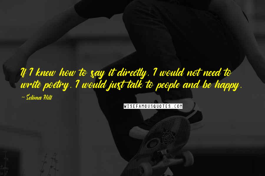 Selima Hill Quotes: If I knew how to say it directly, I would not need to write poetry. I would just talk to people and be happy.