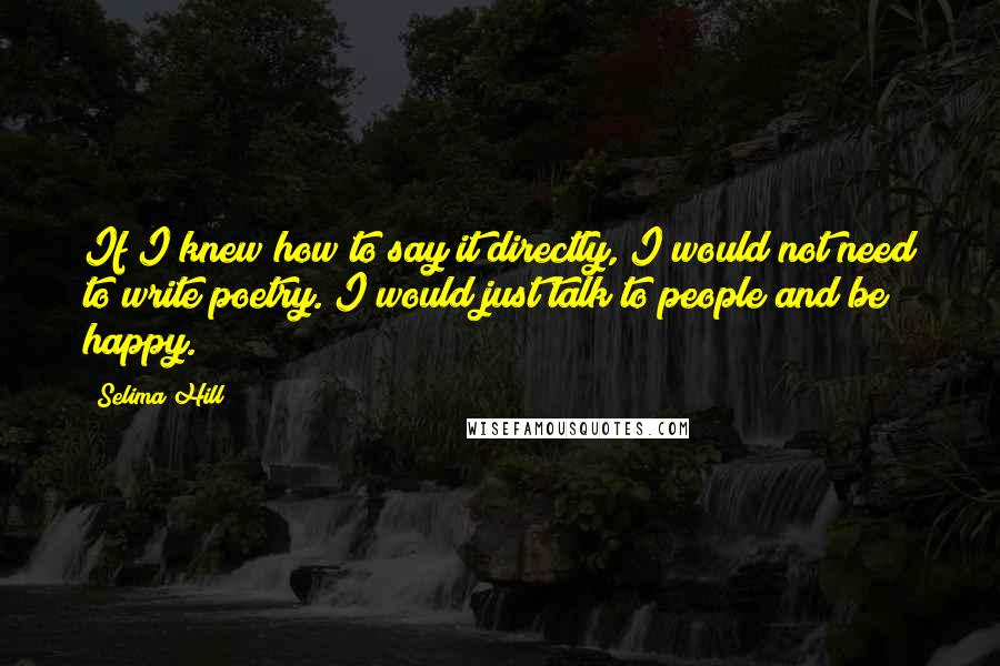 Selima Hill Quotes: If I knew how to say it directly, I would not need to write poetry. I would just talk to people and be happy.