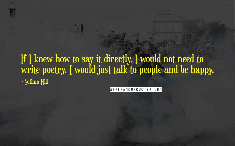 Selima Hill Quotes: If I knew how to say it directly, I would not need to write poetry. I would just talk to people and be happy.