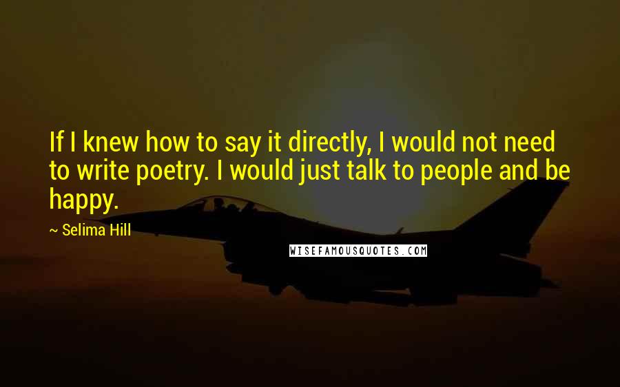 Selima Hill Quotes: If I knew how to say it directly, I would not need to write poetry. I would just talk to people and be happy.