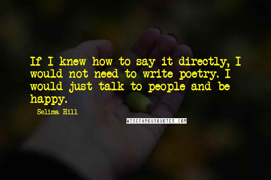 Selima Hill Quotes: If I knew how to say it directly, I would not need to write poetry. I would just talk to people and be happy.