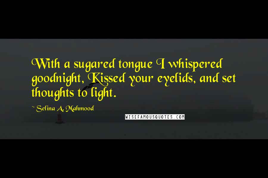 Selina A. Mahmood Quotes: With a sugared tongue I whispered goodnight, Kissed your eyelids, and set thoughts to light.