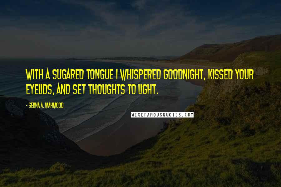 Selina A. Mahmood Quotes: With a sugared tongue I whispered goodnight, Kissed your eyelids, and set thoughts to light.