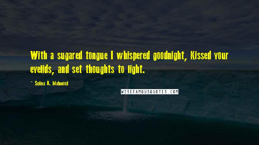 Selina A. Mahmood Quotes: With a sugared tongue I whispered goodnight, Kissed your eyelids, and set thoughts to light.