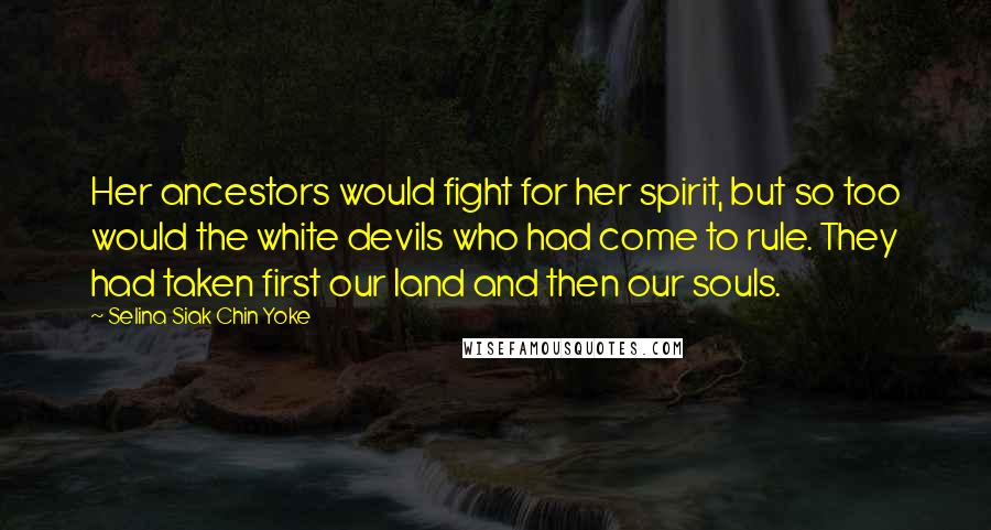 Selina Siak Chin Yoke Quotes: Her ancestors would fight for her spirit, but so too would the white devils who had come to rule. They had taken first our land and then our souls.