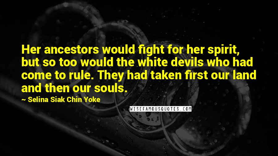 Selina Siak Chin Yoke Quotes: Her ancestors would fight for her spirit, but so too would the white devils who had come to rule. They had taken first our land and then our souls.