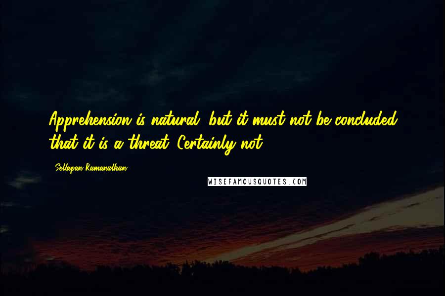 Sellapan Ramanathan Quotes: Apprehension is natural, but it must not be concluded that it is a threat. Certainly not.