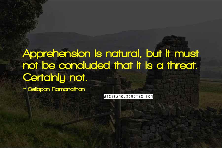 Sellapan Ramanathan Quotes: Apprehension is natural, but it must not be concluded that it is a threat. Certainly not.
