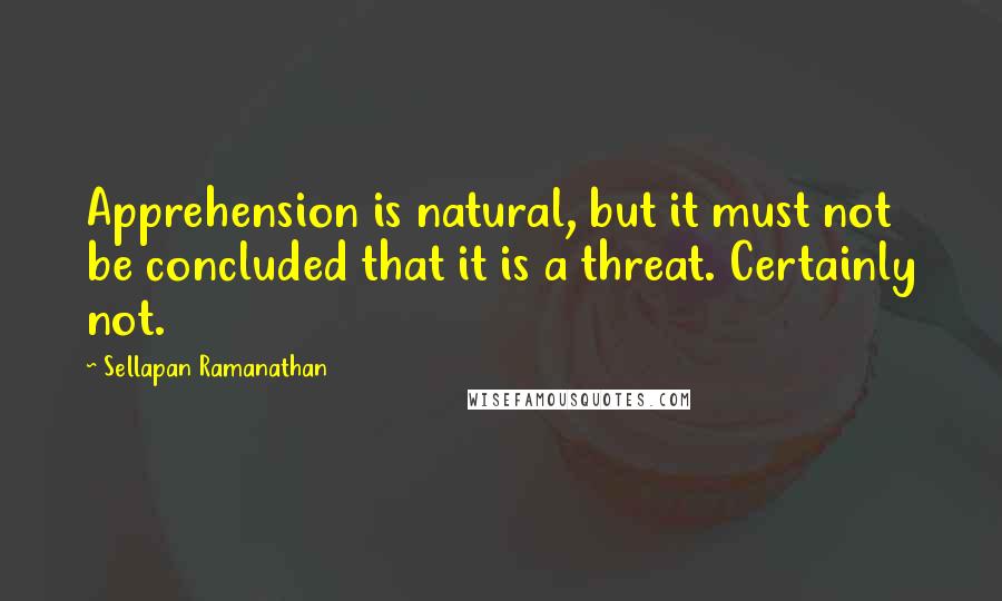 Sellapan Ramanathan Quotes: Apprehension is natural, but it must not be concluded that it is a threat. Certainly not.