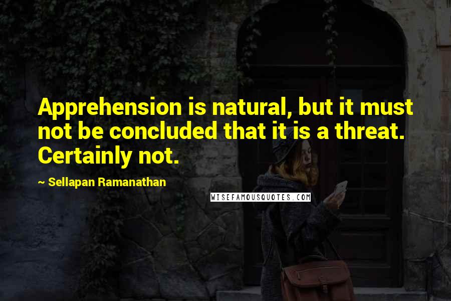 Sellapan Ramanathan Quotes: Apprehension is natural, but it must not be concluded that it is a threat. Certainly not.