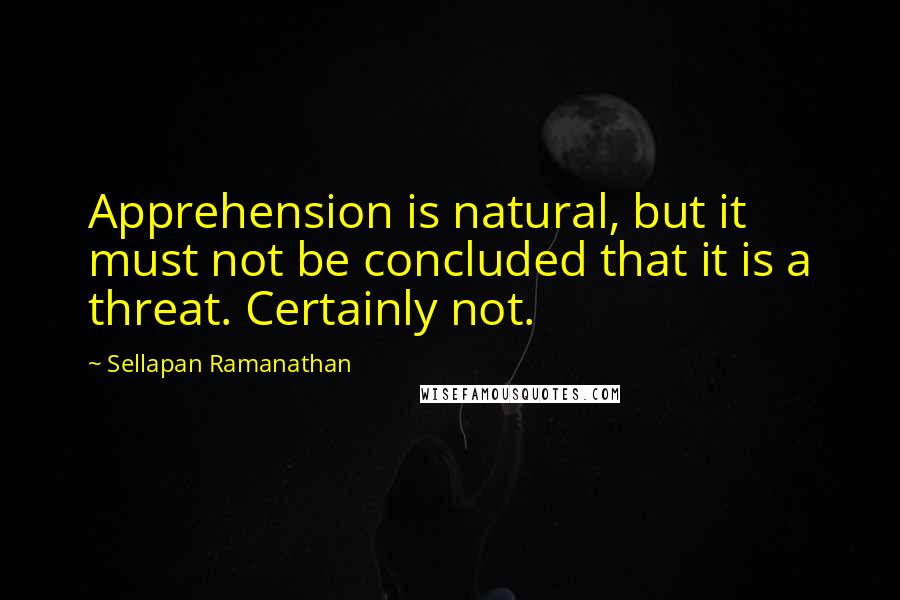 Sellapan Ramanathan Quotes: Apprehension is natural, but it must not be concluded that it is a threat. Certainly not.