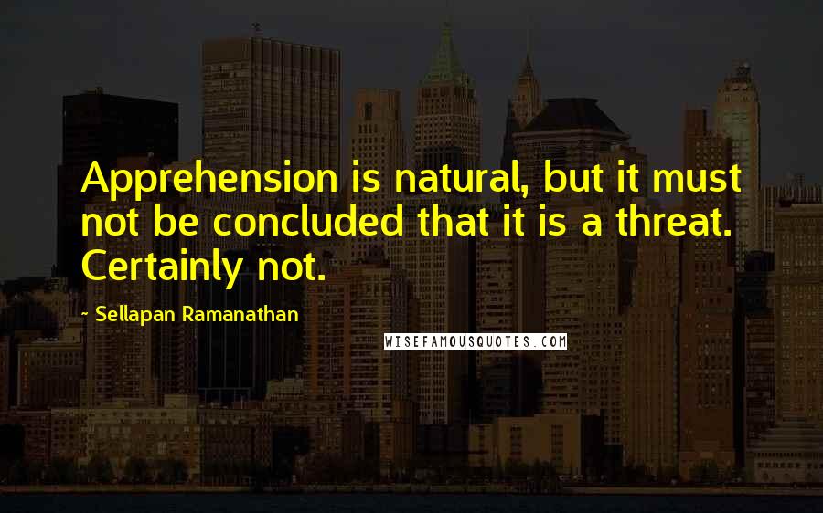 Sellapan Ramanathan Quotes: Apprehension is natural, but it must not be concluded that it is a threat. Certainly not.