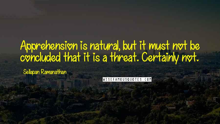 Sellapan Ramanathan Quotes: Apprehension is natural, but it must not be concluded that it is a threat. Certainly not.