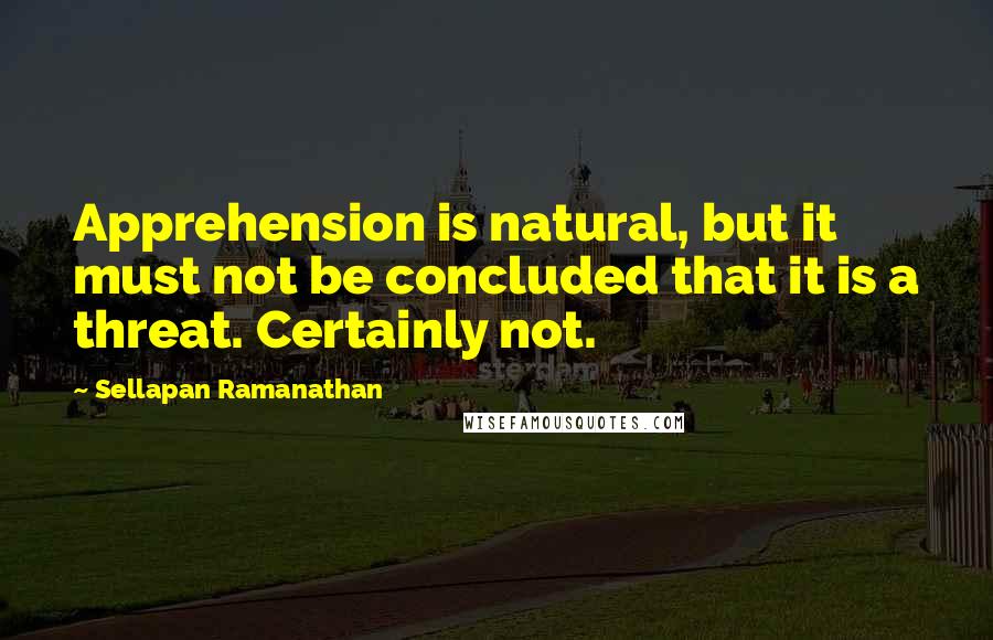 Sellapan Ramanathan Quotes: Apprehension is natural, but it must not be concluded that it is a threat. Certainly not.