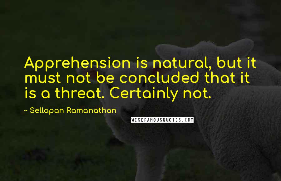 Sellapan Ramanathan Quotes: Apprehension is natural, but it must not be concluded that it is a threat. Certainly not.