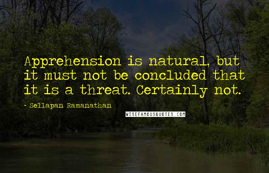 Sellapan Ramanathan Quotes: Apprehension is natural, but it must not be concluded that it is a threat. Certainly not.