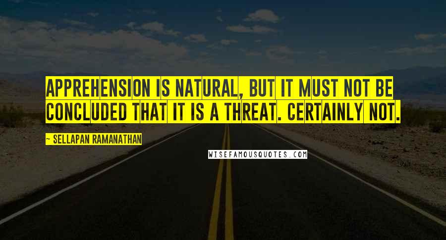 Sellapan Ramanathan Quotes: Apprehension is natural, but it must not be concluded that it is a threat. Certainly not.