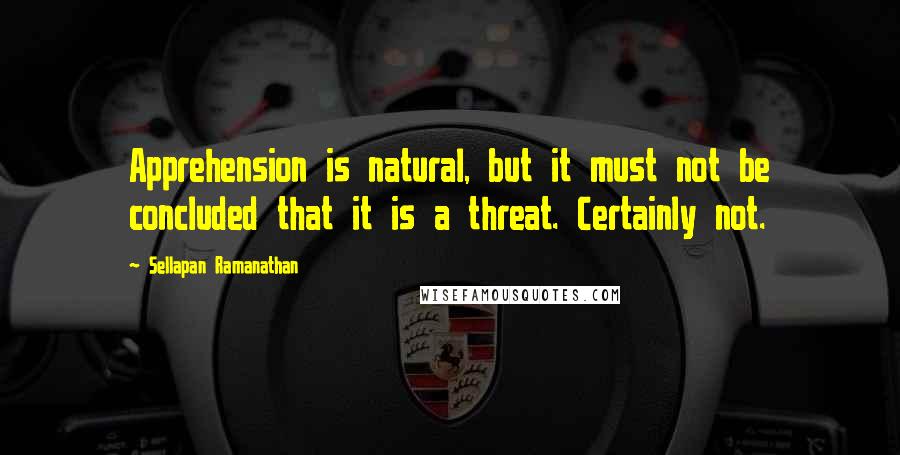 Sellapan Ramanathan Quotes: Apprehension is natural, but it must not be concluded that it is a threat. Certainly not.