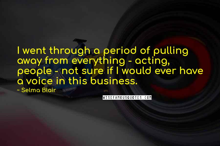 Selma Blair Quotes: I went through a period of pulling away from everything - acting, people - not sure if I would ever have a voice in this business.