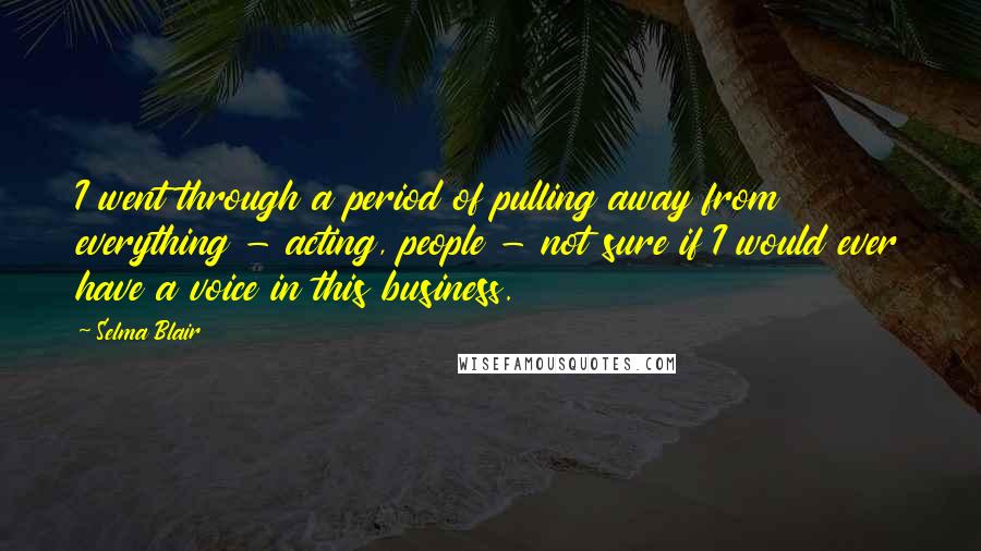 Selma Blair Quotes: I went through a period of pulling away from everything - acting, people - not sure if I would ever have a voice in this business.