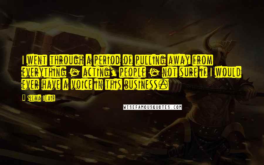 Selma Blair Quotes: I went through a period of pulling away from everything - acting, people - not sure if I would ever have a voice in this business.