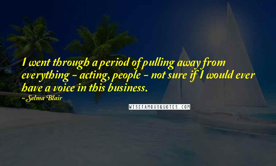 Selma Blair Quotes: I went through a period of pulling away from everything - acting, people - not sure if I would ever have a voice in this business.