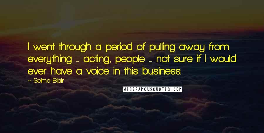 Selma Blair Quotes: I went through a period of pulling away from everything - acting, people - not sure if I would ever have a voice in this business.