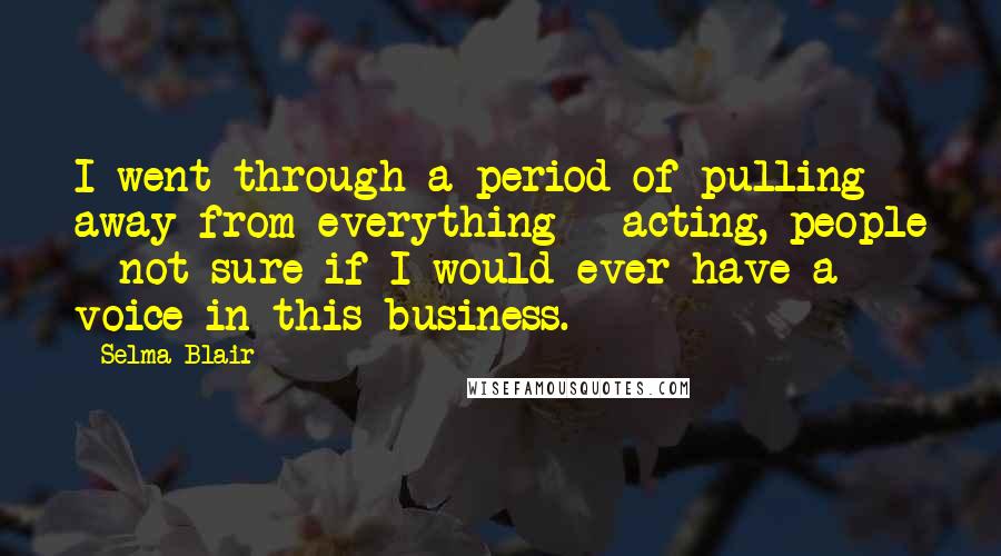 Selma Blair Quotes: I went through a period of pulling away from everything - acting, people - not sure if I would ever have a voice in this business.