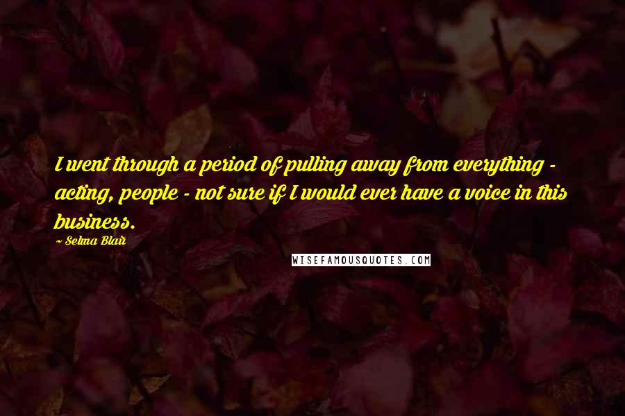 Selma Blair Quotes: I went through a period of pulling away from everything - acting, people - not sure if I would ever have a voice in this business.