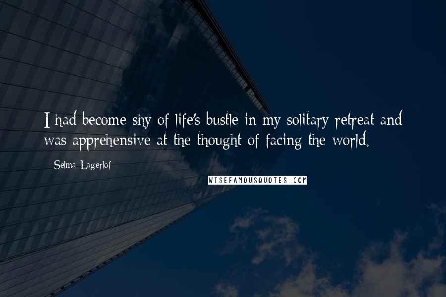 Selma Lagerlof Quotes: I had become shy of life's bustle in my solitary retreat and was apprehensive at the thought of facing the world.