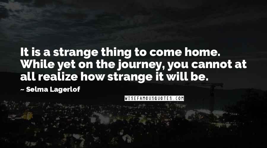 Selma Lagerlof Quotes: It is a strange thing to come home. While yet on the journey, you cannot at all realize how strange it will be.
