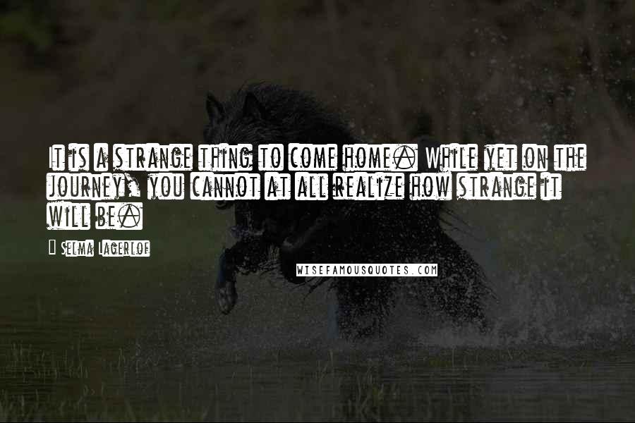 Selma Lagerlof Quotes: It is a strange thing to come home. While yet on the journey, you cannot at all realize how strange it will be.