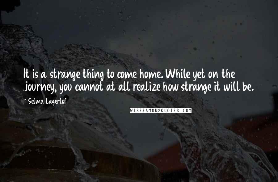 Selma Lagerlof Quotes: It is a strange thing to come home. While yet on the journey, you cannot at all realize how strange it will be.