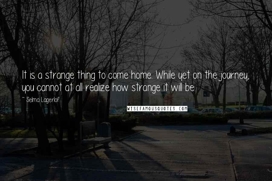 Selma Lagerlof Quotes: It is a strange thing to come home. While yet on the journey, you cannot at all realize how strange it will be.