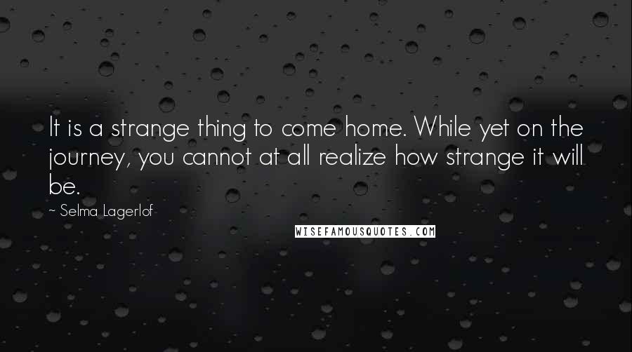 Selma Lagerlof Quotes: It is a strange thing to come home. While yet on the journey, you cannot at all realize how strange it will be.