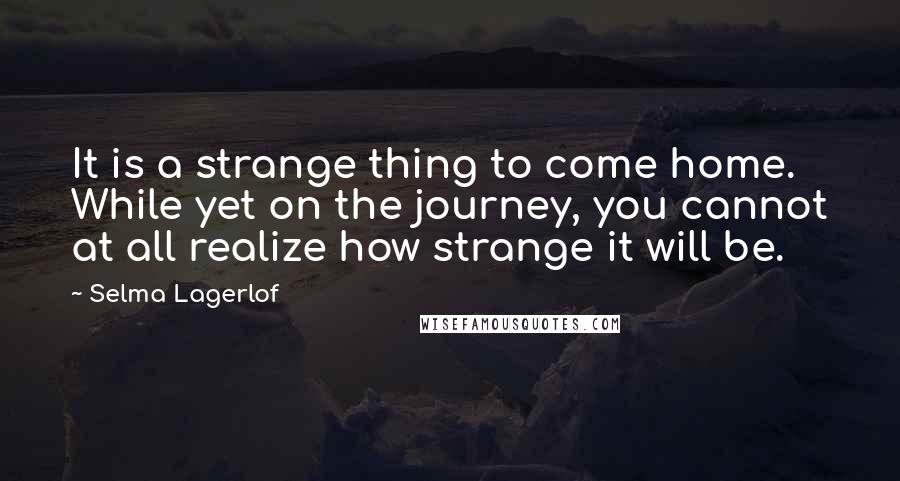 Selma Lagerlof Quotes: It is a strange thing to come home. While yet on the journey, you cannot at all realize how strange it will be.