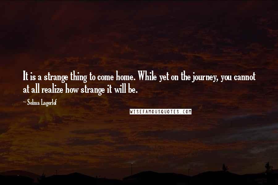 Selma Lagerlof Quotes: It is a strange thing to come home. While yet on the journey, you cannot at all realize how strange it will be.