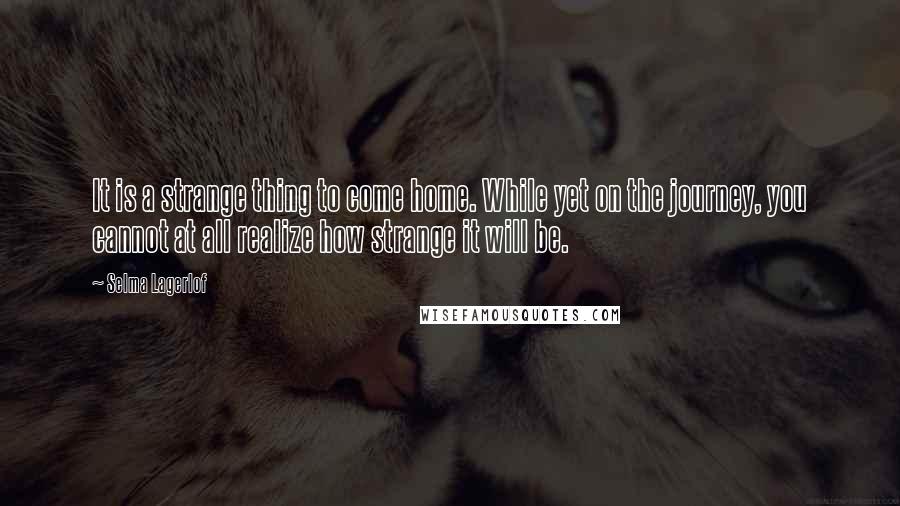 Selma Lagerlof Quotes: It is a strange thing to come home. While yet on the journey, you cannot at all realize how strange it will be.