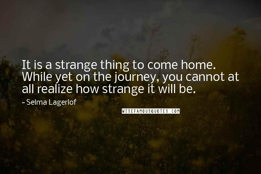 Selma Lagerlof Quotes: It is a strange thing to come home. While yet on the journey, you cannot at all realize how strange it will be.