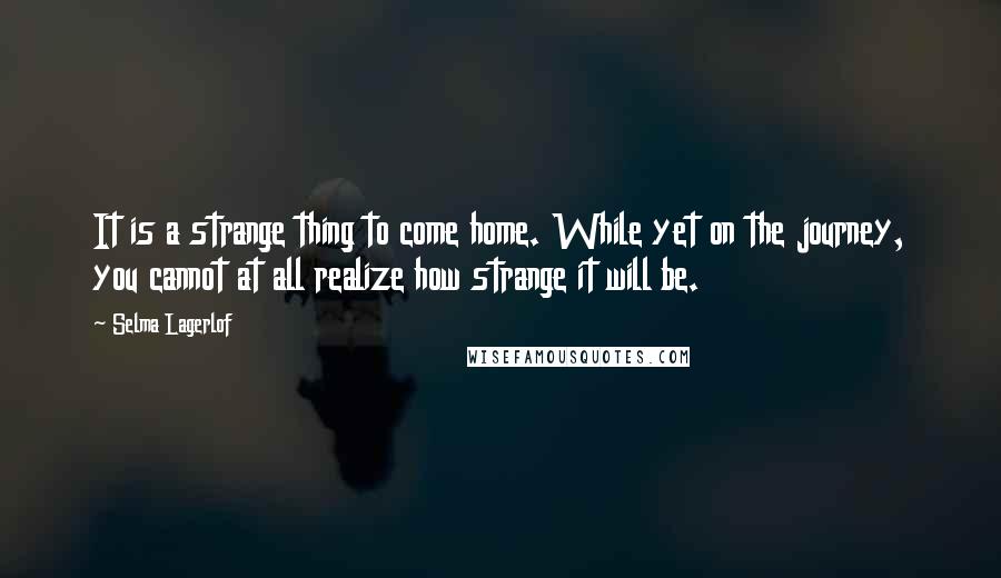 Selma Lagerlof Quotes: It is a strange thing to come home. While yet on the journey, you cannot at all realize how strange it will be.