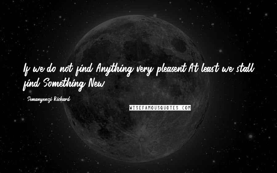 Semanyenzi Richard Quotes: If we do not find Anything very pleasent,At least we stall find Something New.