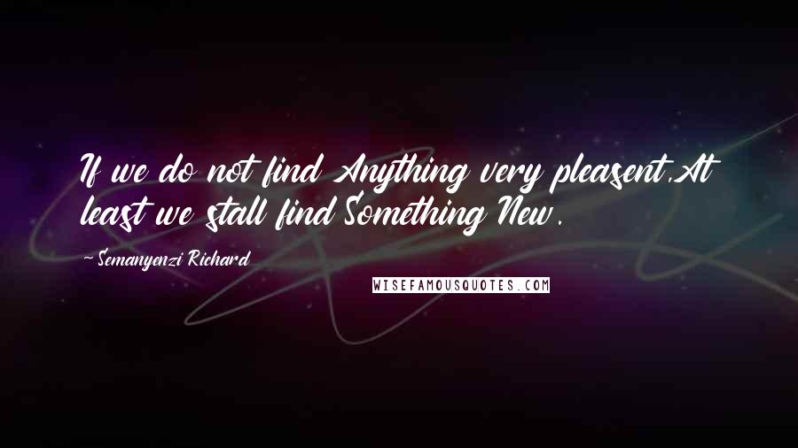 Semanyenzi Richard Quotes: If we do not find Anything very pleasent,At least we stall find Something New.