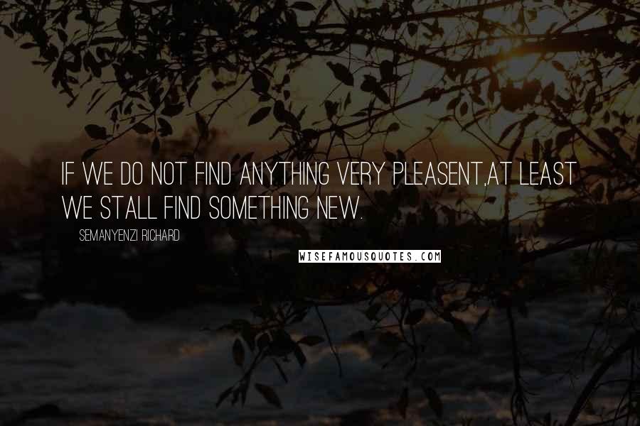 Semanyenzi Richard Quotes: If we do not find Anything very pleasent,At least we stall find Something New.