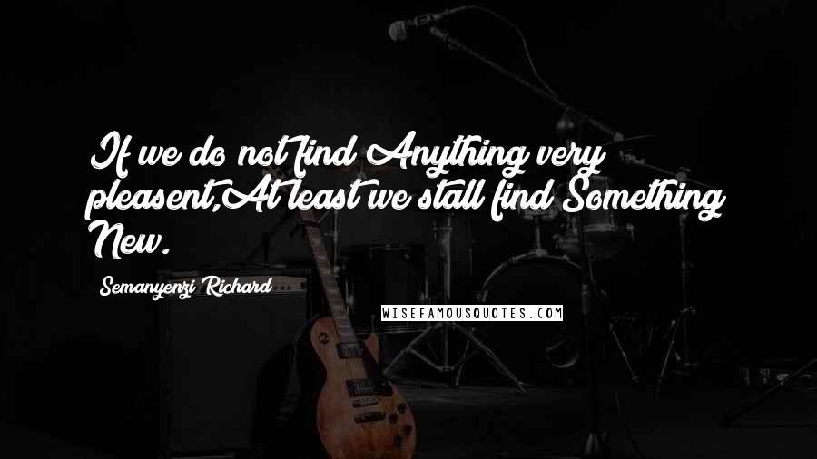 Semanyenzi Richard Quotes: If we do not find Anything very pleasent,At least we stall find Something New.