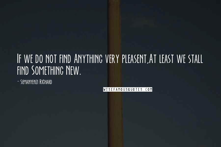 Semanyenzi Richard Quotes: If we do not find Anything very pleasent,At least we stall find Something New.