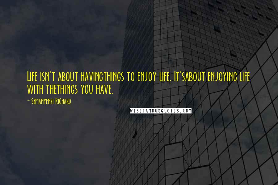 Semanyenzi Richard Quotes: Life isn't about havingthings to enjoy life. It'sabout enjoying life with thethings you have.