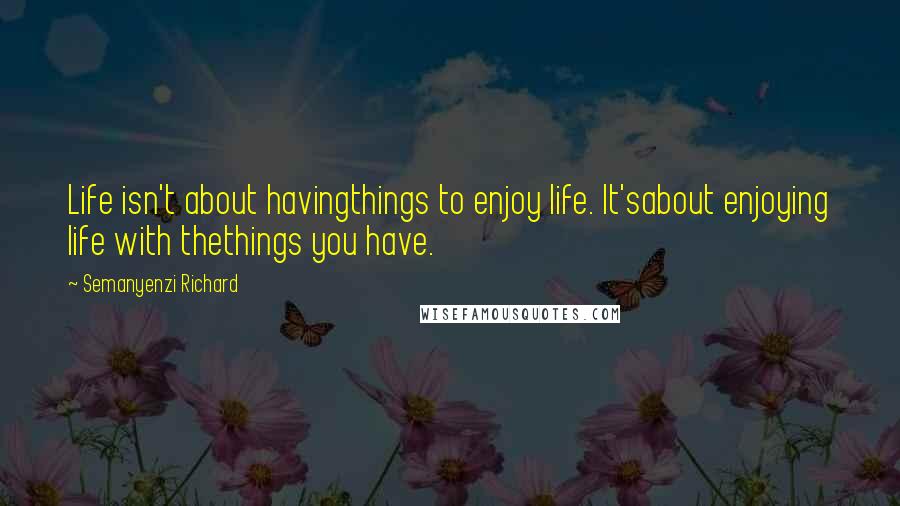 Semanyenzi Richard Quotes: Life isn't about havingthings to enjoy life. It'sabout enjoying life with thethings you have.