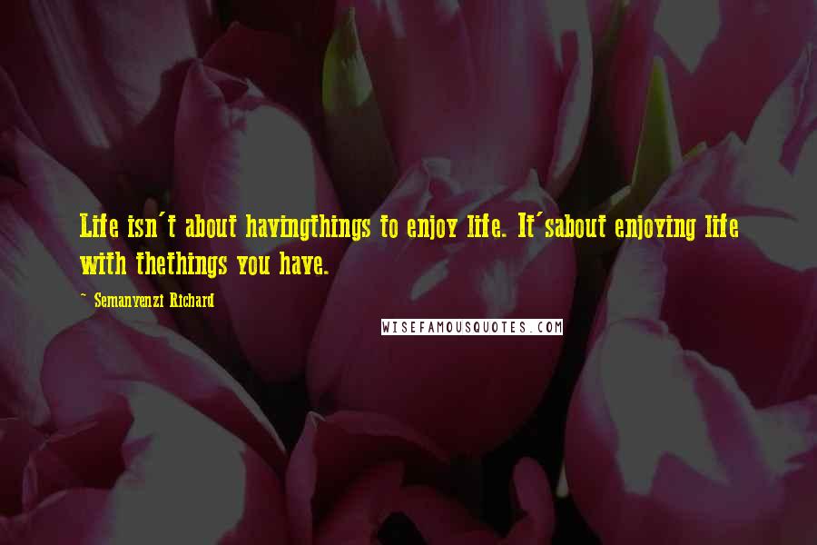 Semanyenzi Richard Quotes: Life isn't about havingthings to enjoy life. It'sabout enjoying life with thethings you have.