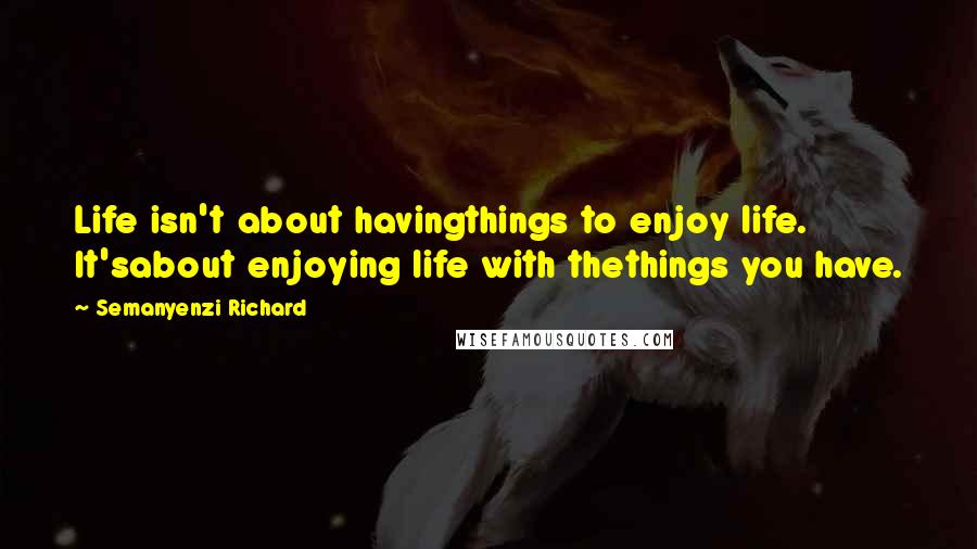 Semanyenzi Richard Quotes: Life isn't about havingthings to enjoy life. It'sabout enjoying life with thethings you have.